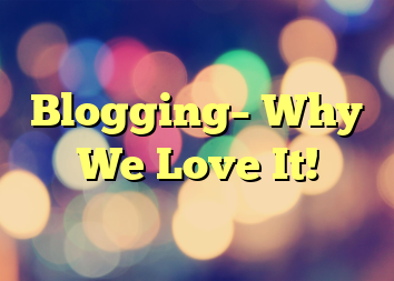Blogging– Why We Love It!
