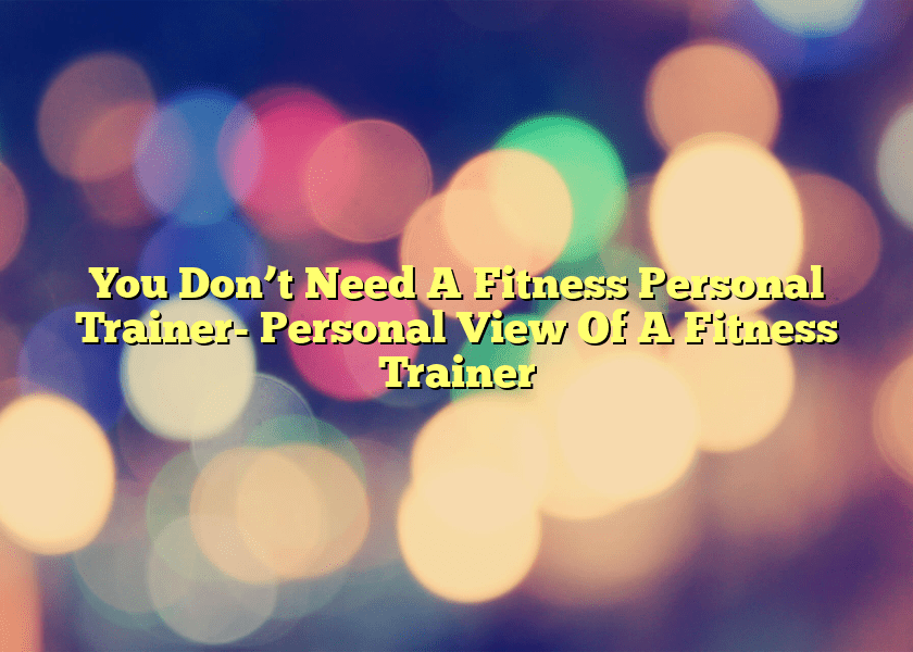 You Don’t Need A Fitness Personal Trainer- Personal View Of A Fitness Trainer