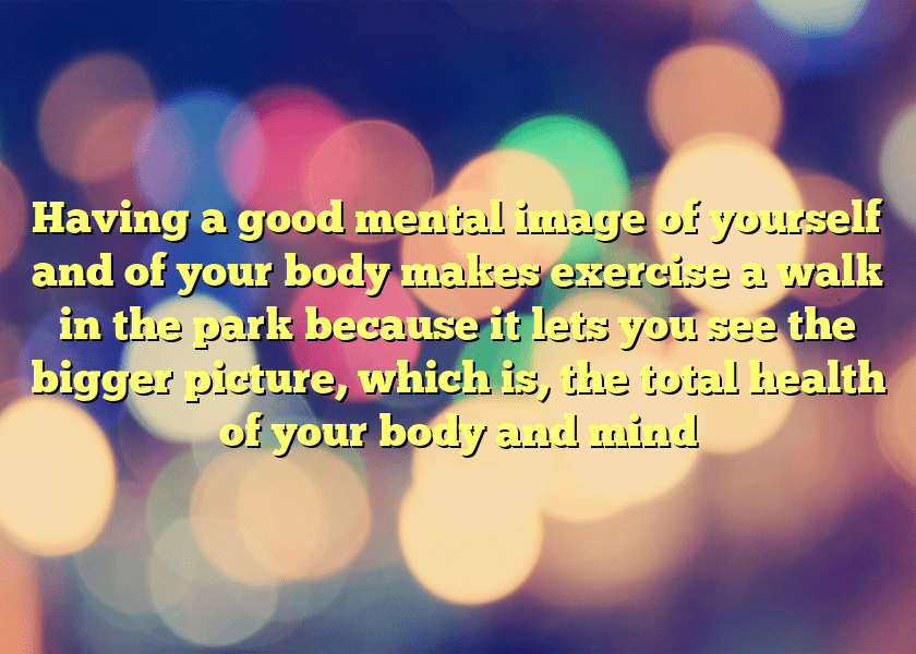 Having a good mental image of yourself and of your body makes exercise a walk in the park because it lets you see the bigger picture, which is, the total health of your body and mind
