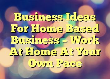Business Ideas For Home Based Business – Work At Home At Your Own Pace