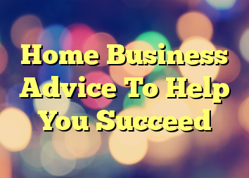 Home Business Advice To Help You Succeed