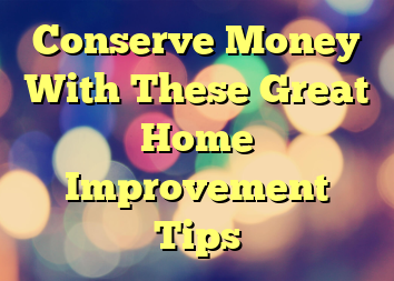 Conserve Money With These Great Home Improvement Tips