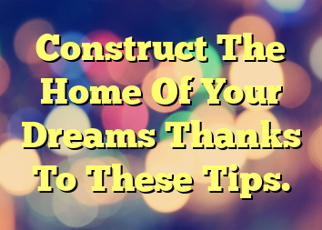 Construct The Home Of Your Dreams Thanks To These Tips.