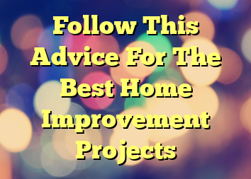 Follow This Advice For The Best Home Improvement Projects