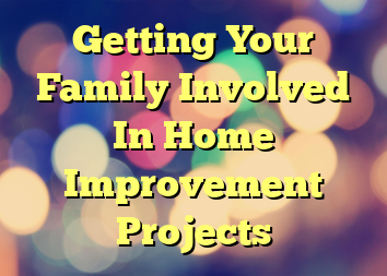 Getting Your Family Involved In Home Improvement Projects