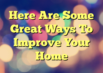 Here Are Some Great Ways To Improve Your Home