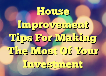 House Improvement Tips For Making The Most Of Your Investment