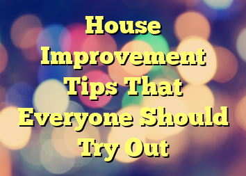 House Improvement Tips That Everyone Should Try Out