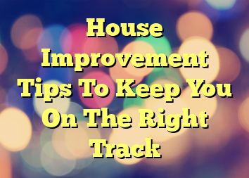 House Improvement Tips To Keep You On The Right Track