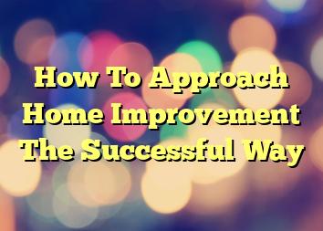 How To Approach Home Improvement The Successful Way