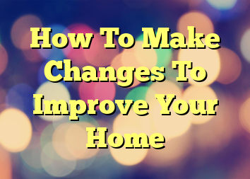 How To Make Changes To Improve Your Home