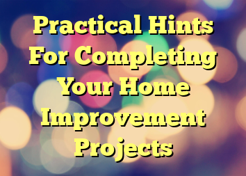 Practical Hints For Completing Your Home Improvement Projects