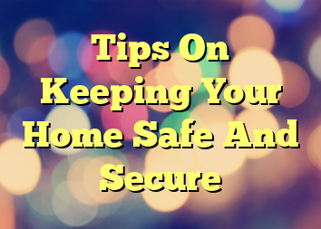 Tips On Keeping Your Home Safe And Secure