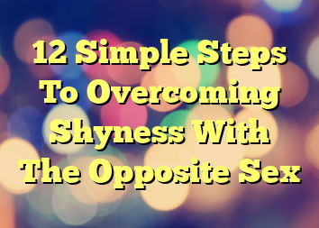 12 Simple Steps To Overcoming Shyness With The Opposite Sex