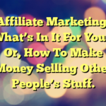 Affiliate Marketing; What’s In It For You – Or, How To Make Money Selling Other People’s Stuff.