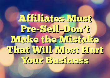 Affiliates Must Pre-Sell–Don’t Make the Mistake That Will Most Hurt Your Business