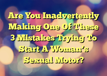 Are You Inadvertently Making One Of These 3 Mistakes Trying To Start A Woman’s Sexual Motor?
