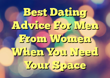 Best Dating Advice For Men From Women When You Need Your Space