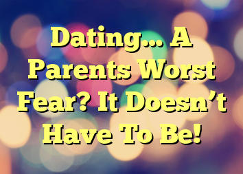 Dating… A Parents Worst Fear? It Doesn’t Have To Be!