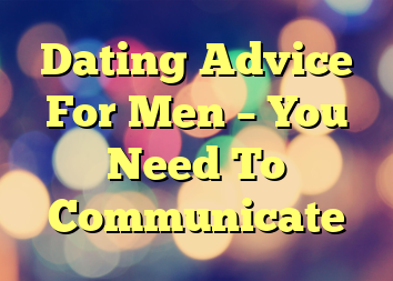 Dating Advice For Men – You Need To Communicate