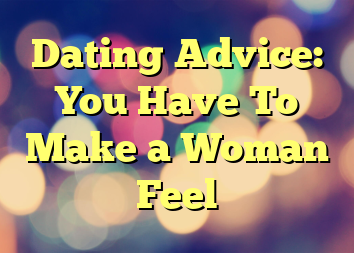 Dating Advice: You Have To Make a Woman Feel