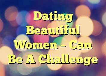 Dating Beautiful Women – Can Be A Challenge