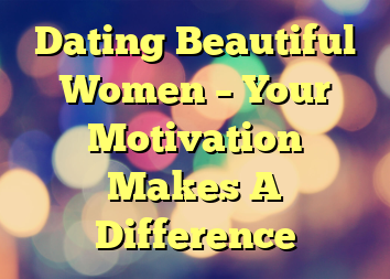 Dating Beautiful Women – Your Motivation Makes A Difference