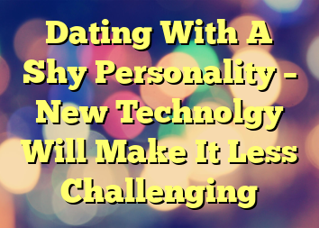 Dating With A Shy Personality – New Technolgy Will Make It Less Challenging