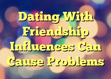 Dating With Friendship Influences Can Cause Problems