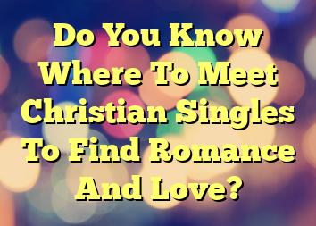 Do You Know Where To Meet Christian Singles To Find Romance And Love?