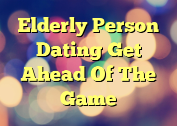 Elderly Person Dating Get Ahead Of The Game