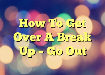 How To Get Over A Break Up – Go Out