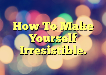 How To Make Yourself Irresistible.