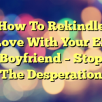 How To Rekindle Love With Your Ex Boyfriend – Stop The Desperation