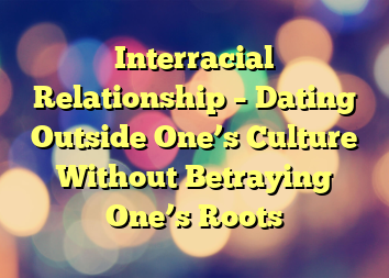 Interracial Relationship – Dating Outside One’s Culture Without Betraying One’s Roots