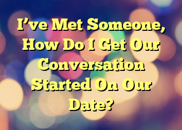 I’ve Met Someone, How Do I Get Our Conversation Started On Our Date?