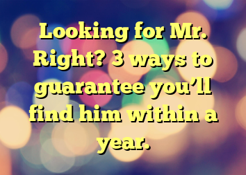 Looking for Mr. Right? 3 ways to guarantee you’ll find him within a year.