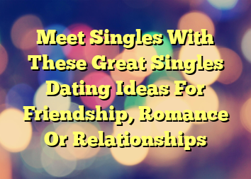 Meet Singles With These Great Singles Dating Ideas For Friendship, Romance Or Relationships