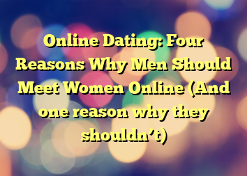 Online Dating: Four Reasons Why Men Should Meet Women Online (And one reason why they shouldn’t)
