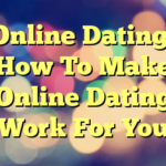 Online Dating: How To Make Online Dating Work For You