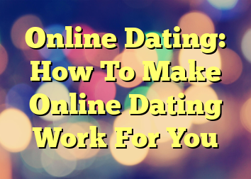 Online Dating: How To Make Online Dating Work For You