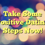 Take Some Positive Dating Steps Now!