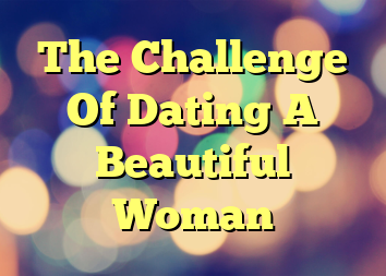 The Challenge Of Dating A Beautiful Woman