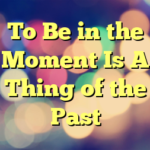 To Be in the Moment Is A Thing of the Past
