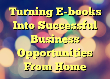 Turning E-books Into Successful Business Opportunities From Home