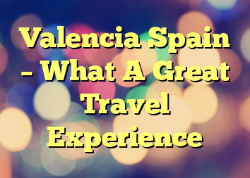 Valencia Spain – What A Great Travel Experience