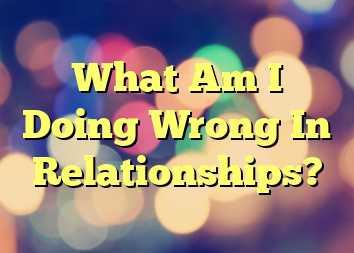 What Am I Doing Wrong In Relationships?