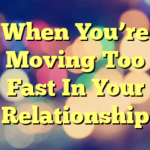 When You’re Moving Too Fast In Your Relationship