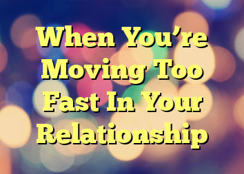 When You’re Moving Too Fast In Your Relationship