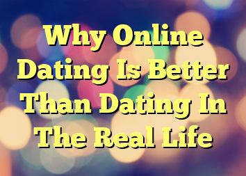 Why Online Dating Is Better Than Dating In The Real Life